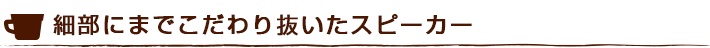 細部にまでこだわり抜いたスピーカー