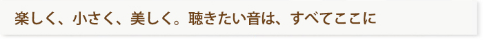 楽しく、小さく、美しく聴きたい音は、すべてここに 