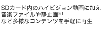 SDカード内のハイビジョン動画に加え、音楽ファイルや静止画※1など多様なコンテンツを手軽に再生