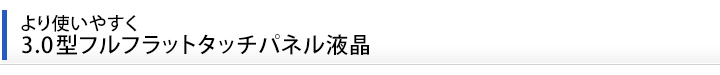 より使いやすく　3.0型フルフラットタッチパネル液晶