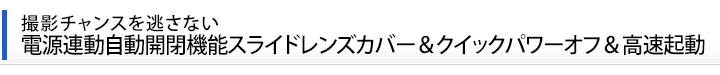 撮影チャンスを逃さない  電源連動自動開閉機能スライドレンズカバー＆クイックパワーオフ＆高速起動  