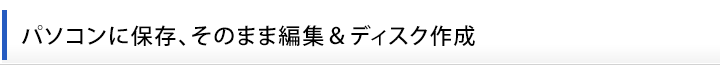 パソコンに保存、そのまま編集＆ディスク作成