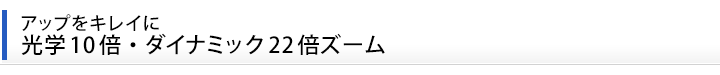 アップをキレイに、光学10倍・ダイナミック22倍ズーム