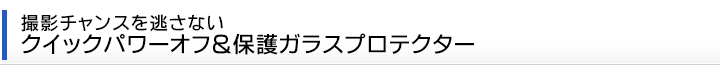 撮影チャンスを逃さない クイックパワーオフ＆保護ガラスプロテクター
