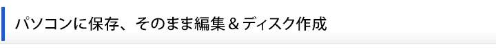 パソコンに保存、そのまま編集＆ディスク作成