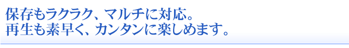 保存もラクラク、マルチに対応。再生も素早く、カンタンに楽しめます。