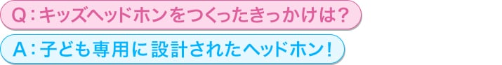 Q：キッズヘッドホンをつくったきっかけは？<br/>
A：子ども専用に設計されたヘッドホン！