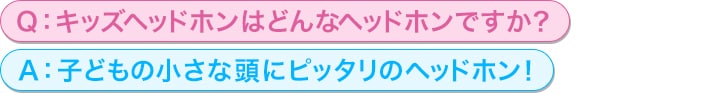 Q：キッズヘッドホンはどんなヘッドホンですか？<br/>
A：子どもの小さな頭にピッタリのヘッドホン！