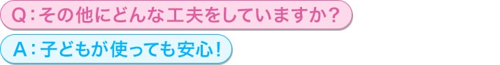 Q：その他にどんな工夫をしていますか？<br/>
A：子どもが使っても安心！