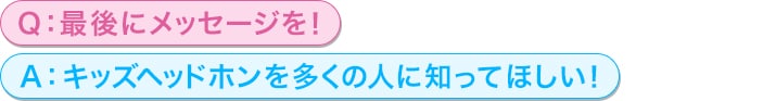 Q：最後にメッセージを！<br/>
A：キッズヘッドホンを多くの人に知ってほしい！