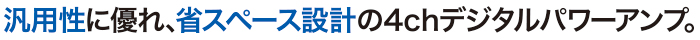 汎用性に優れ、省スペース設計の4chデジタルパワーアンプ。