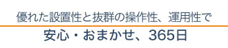 優れた設置性と抜群の操作性、運用性で安心・おまかせ、365日