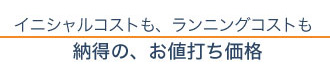 イニシャルコストもランニングコストも納得の、お値打ち価格