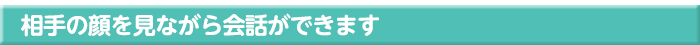 相手の顔を見ながら会話ができます