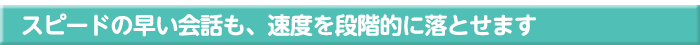 スピードの早い会話も、速度を段階的に落とせます
