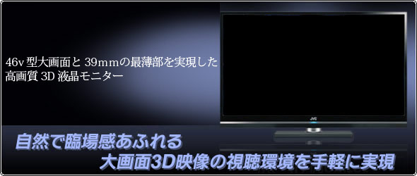 自然で臨場感あふれる大画面3D映像の視聴環境を手軽に実現 46v型大画面と39mmの最薄部を実現した高画質3D液晶モニター