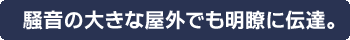 騒音の大きな屋外でも明瞭に伝達。