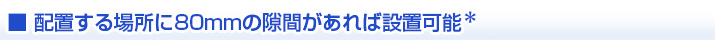配置する場所に80mmの隙間があれば設置可能  