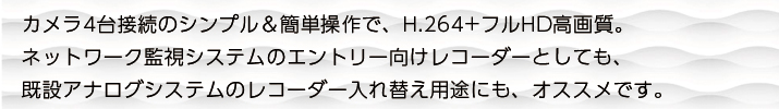 カメラ4台接続のシンプル＆簡単操作で、H.264+フルHD高画質。ネットワーク監視システムのエントリー向けレコーダーとしても、既設アナログシステムのレコーダー入れ替え用途にも、オススメです。