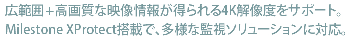 広範囲+高画質な映像情報が得られる4K解像度をサポート。Milestone XProtect搭載で、多様な監視ソリューションに対応。