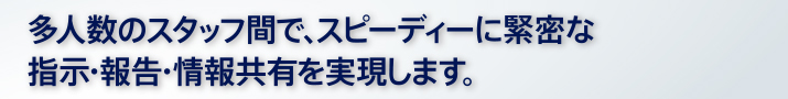 多人数のスタッフ間で、スピーディーに緊密な指示・報告・情報共有を実現します。