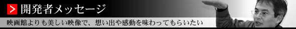 開発者メッセージ　映画館よりも美しい映像で、思い出や感動を味わってもらいたい