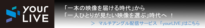 yourLIVE 「一本の映像を届ける時代」から「一人ひとりが見たい映像を選ぶ」時代へ！ ＞マルチアングル配信サービス「yourLIVE」はこちら